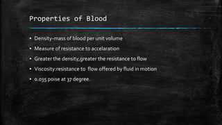 Properties of Blood
▪ Density-mass of blood per unit volume
▪ Measure of resistance to accelaration
▪ Greater the density,greater the resistance to flow
▪ Viscosity:resistance to flow offered by fluid in motion
▪ 0.035 poise at 37 degree.
 