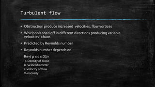 Turbulent flow
▪ Obstruction produce increased velocities, flow vortices
▪ Whirlpools shed off in different directions producing variable
velocities- chaos
▪ Predicted by Reynolds number
▪ Reynolds number depends on
Re=( ρ x c x D)/v
ρ-Density of blood
D-Vessel diameter
c-Velocity of flow
V-viscosity
 