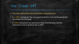 The Trade Off
▪ The trade-off between tissue resolution and penetration
▪ A 12 MHz transducer has very good resolution, but cannot penetrate
very deep into the body
▪ A 3 MHz transducer can penetrate deep into the body, but the
resolution is not as good as the 12 MHz
 