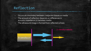Reflection
– Occurs at a boundary between 2 adjacent tissues or media
– The amount of reflection depends on differences in
acoustic impedance (z) between media
– The ultrasound image is formed from reflected echoes
Transducer
Z = Density xVelocity
 