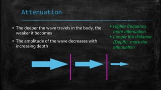▪ The deeper the wave travels in the body, the
weaker it becomes
▪ The amplitude of the wave decreases with
increasing depth
Attenuation
 Higher frequency ,
more attenuation
 Longer the distance
(Depth), more the
attenuation
 