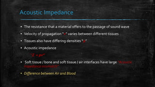 ▪ The resistance that a material offers to the passage of sound wave
▪ Velocity of propagation “v” varies between different tissues
▪ Tissues also have differing densities “ρ”
▪ Acoustic impedance
“Z = ρv”
▪ Soft tissue / bone and soft tissue / air interfaces have large “Acoustic
Impedance mismatch”
▪ Difference between Air and Blood
Acoustic Impedance
 