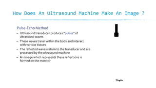 How Does An Ultrasound Machine Make An Image ?
– Ultrasound transducer produces “pulses” of
ultrasound waves
– These waves travel within the body and interact
with various tissues
– The reflected waves return to the transducer and are
processed by the ultrasound machine
– An image which represents these reflections is
formed on the monitor
Pulse-Echo Method
 
