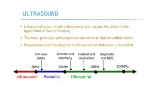 ULTRASOUND
▪ Ultrasound is sound with a frequency over 20,000 Hz, which is the
upper limit of human hearing.
▪ The basic principles and properties are same as that of audible sound
▪ Frequencies used for diagnostic ultrasound are between 2 to 20 MHz
 