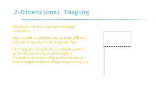 2-Dimensional Imaging
▪ Provides more structural and functional
information
▪ Rapid repetitive scanning along many different
radii with in an area in the shape of a fan
▪ 2-D image is built up by firing a beam , waiting
for the return echoes, maintaining the
information and then firing a new line from a
neighboring transducer along a neighboring line
 