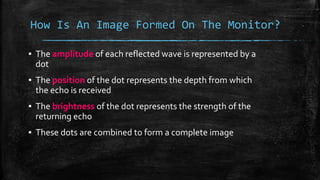How Is An Image Formed On The Monitor?
▪ The amplitude of each reflected wave is represented by a
dot
▪ The position of the dot represents the depth from which
the echo is received
▪ The brightness of the dot represents the strength of the
returning echo
▪ These dots are combined to form a complete image
 
