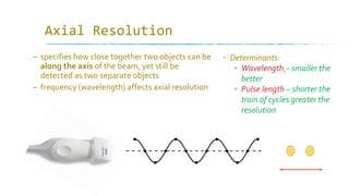 Axial Resolution
– specifies how close together two objects can be
along the axis of the beam, yet still be
detected as two separate objects
– frequency (wavelength) affects axial resolution
▫ Determinants:
▫ Wavelength – smaller the
better
▫ Pulse length – shorter the
train of cycles greater the
resolution
 