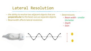 Lateral Resolution
– the ability to resolve two adjacent objects that are
perpendicular to the beam axis as separate objects
– Beamwidth affects lateral resolution
▫ Determinants:
▫ Beam width – smaller
the better
▫ Depth
▫ Gain
 