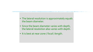 ▪ The lateral resolution is approximately equals
the beam diameter.
▪ Since the beam diameter varies with depth,
the lateral resolution also varies with depth.
▪ It is best at near zone ( focal ) length.
 