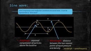 Sine wave:
▪ Amplitude - maximal
compression of particles
above the baseline
▪ Wavelength - distance
between the two nearest
points of equal pressure
and density
One Compression and rarefaction constitute one sound wave . It can be
represented as “Sine wave”.
wavelength = speed/frequency
 