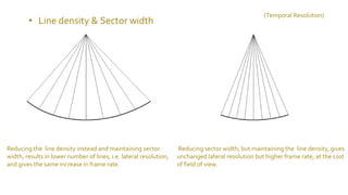 Reducing the line density instead and maintaining sector
width, results in lower number of lines, i.e. lateral resolution,
and gives the same increase in frame rate.
Reducing sector width, but maintaining the line density, gives
unchanged lateral resolution but higher frame rate, at the cost
of field of view.
• Line density & Sector width
(Temporal Resolution)
 
