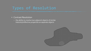 ▪ Contrast Resolution
– the ability to resolve two adjacent objects of similar
intensity/reflective properties as separate objects
Types of Resolution
 