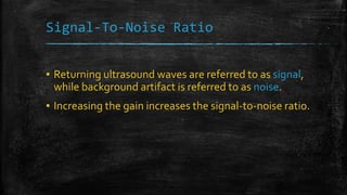 Signal-To-Noise Ratio
▪ Returning ultrasound waves are referred to as signal,
while background artifact is referred to as noise.
▪ Increasing the gain increases the signal-to-noise ratio.
 