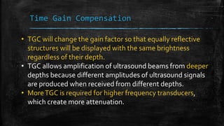 Time Gain Compensation
• TGC will change the gain factor so that equally reflective
structures will be displayed with the same brightness
regardless of their depth.
• TGC allows amplification of ultrasound beams from deeper
depths because different amplitudes of ultrasound signals
are produced when received from different depths.
• MoreTGC is required for higher frequency transducers,
which create more attenuation.
 