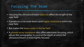 Focusing The Beam
▪ Focusing the ultrasound beam does not affect the length of the
near field
▪ It produces a narrower beam (and higher resolution) within the
near field
▪ But makes the beam wider in the far field
▪ A phased-array transducer also offers electronic focusing, which
allows the sonographer to control the depth at which the
ultrasound beam is most tightly focused.
 