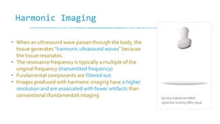 Harmonic Imaging
• When an ultrasound wave passes through the body, the
tissue generates "harmonic ultrasound waves" because
the tissue resonates.
• The resonance frequency is typically a multiple of the
original frequency (transmitted frequency)
• Fundamental components are filtered out.
• Images produced with harmonic imaging have a higher
resolution and are associated with fewer artifacts than
conventional (fundamental) imaging
 