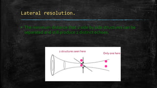 Lateral resolution.
▪ The minimum distance that 2 side by side structures can be
separated and still produce 2 distinct echoes.
•• •
•
Only one here
2 structures seen here
 