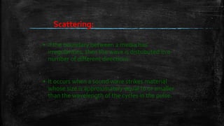 ▪ if the boundary between 2 media has
irregularities, then the wave is distributed in a
number of different directions.
▪ It occurs when a sound wave strikes material
whose size is approximately equal to or smaller
than the wavelength of the cycles in the pulse.
Scattering:
 