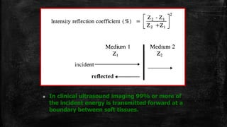  In clinical ultrasound imaging 99% or more of
the incident energy is transmitted forward at a
boundary between soft tissues.
 