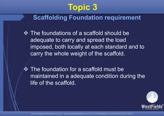 Email: info@westfieldsoffshore.com - www.westfieldsoffshore.com Tel.+233 503806661 (0) 501550047(0)501549944Email: info@westfieldsoffshore.com - www.westfieldsoffshore.com Tel.+233 503806661 (0) 501550047(0)501549944
 The foundations of a scaffold should be
adequate to carry and spread the load
imposed, both locally at each standard and to
carry the whole weight of the scaffold.
 The foundation for a scaffold must be
maintained in a adequate condition during the
life of the scaffold.
Topic 3
Scaffolding Foundation requirement
 