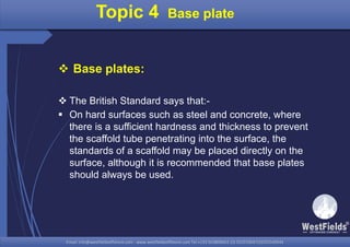 Email: info@westfieldsoffshore.com - www.westfieldsoffshore.com Tel.+233 503806661 (0) 501550047(0)501549944Email: info@westfieldsoffshore.com - www.westfieldsoffshore.com Tel.+233 503806661 (0) 501550047(0)501549944
 Base plates:
 The British Standard says that:-
 On hard surfaces such as steel and concrete, where
there is a sufficient hardness and thickness to prevent
the scaffold tube penetrating into the surface, the
standards of a scaffold may be placed directly on the
surface, although it is recommended that base plates
should always be used.
Topic 4 Base plate
 