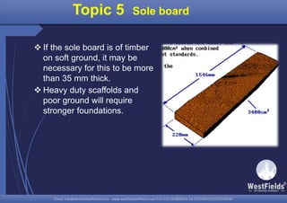 Email: info@westfieldsoffshore.com - www.westfieldsoffshore.com Tel.+233 503806661 (0) 501550047(0)501549944Email: info@westfieldsoffshore.com - www.westfieldsoffshore.com Tel.+233 503806661 (0) 501550047(0)501549944
 If the sole board is of timber
on soft ground, it may be
necessary for this to be more
than 35 mm thick.
 Heavy duty scaffolds and
poor ground will require
stronger foundations.
Topic 5 Sole board
 