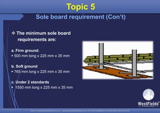 Email: info@westfieldsoffshore.com - www.westfieldsoffshore.com Tel.+233 503806661 (0) 501550047(0)501549944Email: info@westfieldsoffshore.com - www.westfieldsoffshore.com Tel.+233 503806661 (0) 501550047(0)501549944
 The minimum sole board
requirements are:
a. Firm ground:
 500 mm long x 225 mm x 35 mm
b. Soft ground
 765 mm long x 225 mm x 35 mm
c. Under 2 standards
 1550 mm long x 225 mm x 35 mm
Topic 5
Sole board requirement (Con’t)
 