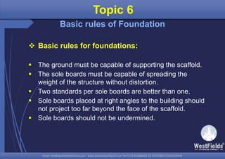 Email: info@westfieldsoffshore.com - www.westfieldsoffshore.com Tel.+233 503806661 (0) 501550047(0)501549944Email: info@westfieldsoffshore.com - www.westfieldsoffshore.com Tel.+233 503806661 (0) 501550047(0)501549944
 Basic rules for foundations:
 The ground must be capable of supporting the scaffold.
 The sole boards must be capable of spreading the
weight of the structure without distortion.
 Two standards per sole boards are better than one.
 Sole boards placed at right angles to the building should
not project too far beyond the face of the scaffold.
 Sole boards should not be undermined.
Topic 6
Basic rules of Foundation
 