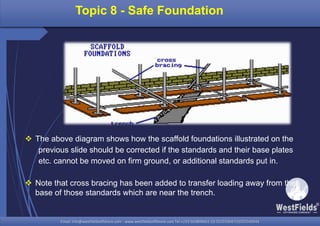 Email: info@westfieldsoffshore.com - www.westfieldsoffshore.com Tel.+233 503806661 (0) 501550047(0)501549944Email: info@westfieldsoffshore.com - www.westfieldsoffshore.com Tel.+233 503806661 (0) 501550047(0)501549944
 The above diagram shows how the scaffold foundations illustrated on the
previous slide should be corrected if the standards and their base plates
etc. cannot be moved on firm ground, or additional standards put in.
 Note that cross bracing has been added to transfer loading away from the
base of those standards which are near the trench.
Topic 8 - Safe Foundation
 