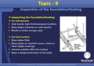 Email: info@westfieldsoffshore.com - www.westfieldsoffshore.com Tel.+233 503806661 (0) 501550047(0)501549944Email: info@westfieldsoffshore.com - www.westfieldsoffshore.com Tel.+233 503806661 (0) 501550047(0)501549944
 Inspecting the foundation/footing:
 On soft ground
 Sole boards (right thickness/good condition
 Base plates (centered on sole boards)
 Blocks or bricks wrongly used
 On hard surface
 Base plates fitted
 Base plates on manhole covers, drains or
other fragile coverings
 Adverse weather effect the surface
 Base a danger/obstruction to the public
Topic - 9
Inspection of the foundation/footing
 