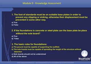 Email: info@westfieldsoffshore.com - www.westfieldsoffshore.com Tel.+233 503806661 (0) 501550047(0)501549944Email: info@westfieldsoffshore.com - www.westfieldsoffshore.com Tel.+233 503806661 (0) 501550047(0)501549944
1. The foot of standards must be on suitable base plates in order to
prevent any slipping or sinking, otherwise their displacement must be
prevented in some other way.
a) True
b) False
2. If the foundations is concrete or steel plate can the base plate be place
without the sole board?
a) True
b) False
3. The basic rules for foundations:
a) The ground must be capable of supporting the scaffold.
b) The sole boards must be capable of spreading the weight of the structure without
distortion
c) Sole boards should not be undermined
d) All of the above
Module 9 - Knowledge Assessment
 
