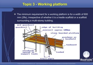Email: info@westfieldsoffshore.com - www.westfieldsoffshore.com Tel.+233 503806661 (0) 501550047(0)501549944Email: info@westfieldsoffshore.com - www.westfieldsoffshore.com Tel.+233 503806661 (0) 501550047(0)501549944
Topic 3 - Working platform
 The minimum requirement for a working platform is for a width of 600
mm (2fts), irrespective of whether it is a trestle scaffold or a scaffold
surrounding a multi-storey building.
 