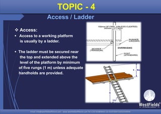 Email: info@westfieldsoffshore.com - www.westfieldsoffshore.com Tel.+233 503806661 (0) 501550047(0)501549944Email: info@westfieldsoffshore.com - www.westfieldsoffshore.com Tel.+233 503806661 (0) 501550047(0)501549944
TOPIC - 4
Access / Ladder
 Access:
 Access to a working platform
is usually by a ladder.
 The ladder must be secured near
the top and extended above the
level of the platform by minimum
of five rungs (1 m) unless adequate
handholds are provided.
 