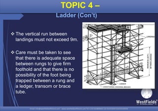 Email: info@westfieldsoffshore.com - www.westfieldsoffshore.com Tel.+233 503806661 (0) 501550047(0)501549944Email: info@westfieldsoffshore.com - www.westfieldsoffshore.com Tel.+233 503806661 (0) 501550047(0)501549944
 The vertical run between
landings must not exceed 9m.
 Care must be taken to see
that there is adequate space
between rungs to give firm
foothold and that there is no
possibility of the foot being
trapped between a rung and
a ledger, transom or brace
tube.
TOPIC 4 –
Ladder (Con’t)
 