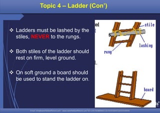 Email: info@westfieldsoffshore.com - www.westfieldsoffshore.com Tel.+233 503806661 (0) 501550047(0)501549944Email: info@westfieldsoffshore.com - www.westfieldsoffshore.com Tel.+233 503806661 (0) 501550047(0)501549944
 Ladders must be lashed by the
stiles, NEVER to the rungs.
 Both stiles of the ladder should
rest on firm, level ground.
 On soft ground a board should
be used to stand the ladder on.
Topic 4 – Ladder (Con’)
 