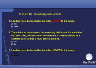 Email: info@westfieldsoffshore.com - www.westfieldsoffshore.com Tel.+233 503806661 (0) 501550047(0)501549944Email: info@westfieldsoffshore.com - www.westfieldsoffshore.com Tel.+233 503806661 (0) 501550047(0)501549944
1. Ladders must be lashed by the stiles, NEVER to the rungs.
a) True
b) False
2. The minimum requirement for a working platform is for a width of
600 mm (2fts),irrespective of whether it is a trestle scaffold or a
scaffold surrounding a multi-storey building.
a) Yes
b) No
3. Ladders must be lashed by the stiles, NEVER to the rungs.
a) True
b) False
Module 10 - Knowledge Assessment
 