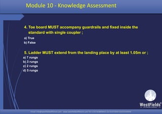 Email: info@westfieldsoffshore.com - www.westfieldsoffshore.com Tel.+233 503806661 (0) 501550047(0)501549944Email: info@westfieldsoffshore.com - www.westfieldsoffshore.com Tel.+233 503806661 (0) 501550047(0)501549944
4. Toe board MUST accompany guardrails and fixed inside the
standard with single coupler ;
a) True
b) False
5. Ladder MUST extend from the landing place by at least 1.05m or ;
a) 7 rungs
b) 3 rungs
c) 2 rungs
d) 5 rungs
Module 10 - Knowledge Assessment
 