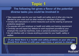 Email: info@westfieldsoffshore.com - www.westfieldsoffshore.com Tel.+233 503806661 (0) 501550047(0)501549944Email: info@westfieldsoffshore.com - www.westfieldsoffshore.com Tel.+233 503806661 (0) 501550047(0)501549944
Topic 1
The following list gives a flavor of the potential
diverse tasks you could be involved in
 Take reasonable care for your own health and safety and of other who may be
affected by your work such as other workers or members of the public
 Comply with instructions or control measures such as the wearing of personal
protective equipment
 Co-operate with your employer on health and safety and training requirement
 Correctly use and report any defects on work equipment provided by your
employer this could be machinery, tools or personal protective equipment
 Do not interfere with or misuse anything provided for your health, safety or
welfare
 If you think there is a health and safety problem on your site you
should first discuss it with your supervisor, or person in charge
 