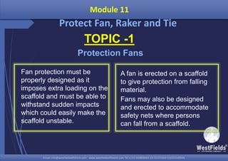 Email: info@westfieldsoffshore.com - www.westfieldsoffshore.com Tel.+233 503806661 (0) 501550047(0)501549944Email: info@westfieldsoffshore.com - www.westfieldsoffshore.com Tel.+233 503806661 (0) 501550047(0)501549944
Module 11
Protect Fan, Raker and Tie
TOPIC -1
Protection Fans
Fan protection must be
properly designed as it
imposes extra loading on the
scaffold and must be able to
withstand sudden impacts
which could easily make the
scaffold unstable.
A fan is erected on a scaffold
to give protection from falling
material.
Fans may also be designed
and erected to accommodate
safety nets where persons
can fall from a scaffold.
 