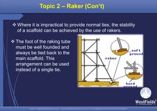 Email: info@westfieldsoffshore.com - www.westfieldsoffshore.com Tel.+233 503806661 (0) 501550047(0)501549944Email: info@westfieldsoffshore.com - www.westfieldsoffshore.com Tel.+233 503806661 (0) 501550047(0)501549944
Topic 2 – Raker (Con’t)
 Where it is impractical to provide normal ties, the stability
of a scaffold can be achieved by the use of rakers.
 The foot of the raking tube
must be well founded and
always be tied back to the
main scaffold. This
arrangement can be used
instead of a single tie.
 