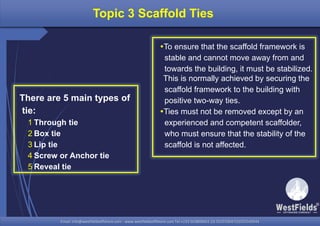 Email: info@westfieldsoffshore.com - www.westfieldsoffshore.com Tel.+233 503806661 (0) 501550047(0)501549944Email: info@westfieldsoffshore.com - www.westfieldsoffshore.com Tel.+233 503806661 (0) 501550047(0)501549944
Topic 3 Scaffold Ties
To ensure that the scaffold framework is
stable and cannot move away from and
towards the building, it must be stabilized.
This is normally achieved by securing the
scaffold framework to the building with
positive two-way ties.
Ties must not be removed except by an
experienced and competent scaffolder,
who must ensure that the stability of the
scaffold is not affected.
There are 5 main types of
tie:
1 Through tie
2 Box tie
3 Lip tie
4 Screw or Anchor tie
5 Reveal tie
 