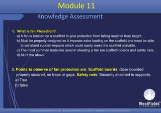Email: info@westfieldsoffshore.com - www.westfieldsoffshore.com Tel.+233 503806661 (0) 501550047(0)501549944Email: info@westfieldsoffshore.com - www.westfieldsoffshore.com Tel.+233 503806661 (0) 501550047(0)501549944
1. What is fan Protection?
a) A fan is erected on a scaffold to give protection from falling material from height.
b) Must be properly designed as it imposes extra loading on the scaffold and must be able
to withstand sudden impacts which could easily make the scaffold unstable.
c) The most common materials used in sheeting a fan are scaffold boards and safety nets.
d) All of the above
2. Points to observe of fan protection are: Scaffold boards: close boarded
properly secured, no traps or gaps, Safety nets: Securely attached to supports.
a) True
b) false
Module 11
Knowledge Assessment
 