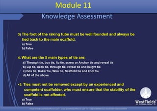 Email: info@westfieldsoffshore.com - www.westfieldsoffshore.com Tel.+233 503806661 (0) 501550047(0)501549944Email: info@westfieldsoffshore.com - www.westfieldsoffshore.com Tel.+233 503806661 (0) 501550047(0)501549944
3) The foot of the raking tube must be well founded and always be
tied back to the main scaffold.
a) True
b) False
4. What are the 5 main types of tie are;
a) Through tie, box tie, lip tie, screw or Anchor tie and reveal tie
b) Lip tie, neck tie, through tie, reveal tie and height tie
c) Box tie, Raker tie, Wire tie, Scaffold tie and knot tie
d) All of the above
5. Ties must not be removed except by an experienced and
competent scaffolder, who must ensure that the stability of the
scaffold is not affected.
a) True
b) False
Module 11
Knowledge Assessment
 