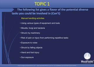 Email: info@westfieldsoffshore.com - www.westfieldsoffshore.com Tel.+233 503806661 (0) 501550047(0)501549944Email: info@westfieldsoffshore.com - www.westfieldsoffshore.com Tel.+233 503806661 (0) 501550047(0)501549944
TOPIC 1
The following list gives a flavor of the potential diverse
tasks you could be involved in (Con’t)
• Manual handling activities
• Using various types of equipment and tools
• Moulds, fungi and bacteria
• Struck my machinery
• Risk of pain or injury from performing repetitive tasks
• Exposure to noise
• Struck by falling objects
• Hand and foot injury
• Sun exposure
 