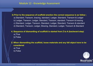 Email: info@westfieldsoffshore.com - www.westfieldsoffshore.com Tel.+233 503806661 (0) 501550047(0)501549944Email: info@westfieldsoffshore.com - www.westfieldsoffshore.com Tel.+233 503806661 (0) 501550047(0)501549944
3) Prior to the sequence of scaffold erection the correct sequence is as follow ;
a) Standard, Transom, bracing, standard, Ledger, Standard, Transom & Ledger
b) Ledger, Transom, Ledger, Standard, Transom, standard, Transom & bracing
c) Standard, Ledger, Transom, Standard, Ledger, Standard, Transom & standard
d) Standard, Transom, Ledger, Bracing, Standard, Ledger, Transom & Standard
4. Sequence of dismantling of scaffold is started from Z to A (backward step)
a) True
b) False
5. When dismantling the scaffold, loose materials and any fall object have to be
considered
a) True
b) False
Module 12 - Knowledge Assessment
 