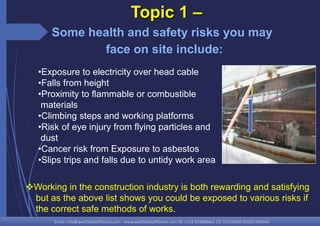 Email: info@westfieldsoffshore.com - www.westfieldsoffshore.com Tel.+233 503806661 (0) 501550047(0)501549944
•Exposure to electricity over head cable
•Falls from height
•Proximity to flammable or combustible
materials
•Climbing steps and working platforms
•Risk of eye injury from flying particles and
dust
•Cancer risk from Exposure to asbestos
•Slips trips and falls due to untidy work area
Topic 1 –
Some health and safety risks you may
face on site include:
Working in the construction industry is both rewarding and satisfying
but as the above list shows you could be exposed to various risks if
the correct safe methods of works.
 