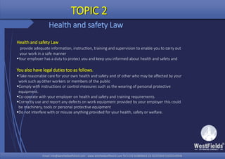 Email: info@westfieldsoffshore.com - www.westfieldsoffshore.com Tel.+233 503806661 (0) 501550047(0)501549944Email: info@westfieldsoffshore.com - www.westfieldsoffshore.com Tel.+233 503806661 (0) 501550047(0)501549944
TOPIC 2
Health and safety Law
Health and safety Law
provide adequate information, instruction, training and supervision to enable you to carry out
your work in a safe manner
Your employer has a duty to protect you and keep you informed about health and safety and
You also have legal duties too as follows.
•Take reasonable care for your own health and safety and of other who may be affected by your
work such as other workers or members of the public
Comply with instructions or control measures such as the wearing of personal protective
equipment.
Co-operate with your employer on health and safety and training requirements.
Correctly use and report any defects on work equipment provided by your employer this could
be machinery, tools or personal protective equipment
Do not interfere with or misuse anything provided for your health, safety or welfare.
 