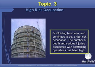 Email: info@westfieldsoffshore.com - www.westfieldsoffshore.com Tel.+233 503806661 (0) 501550047(0)501549944Email: info@westfieldsoffshore.com - www.westfieldsoffshore.com Tel.+233 503806661 (0) 501550047(0)501549944
Scaffolding has been, and
continues to be, a high risk
occupation. The number of
death and serious injuries
associated with scaffolding
operations has been high.
Topic 3
High Risk Occupation
 