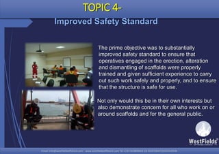 Email: info@westfieldsoffshore.com - www.westfieldsoffshore.com Tel.+233 503806661 (0) 501550047(0)501549944Email: info@westfieldsoffshore.com - www.westfieldsoffshore.com Tel.+233 503806661 (0) 501550047(0)501549944
Not only would this be in their own interests but
also demonstrate concern for all who work on or
around scaffolds and for the general public.
TOPIC 4-
Improved Safety Standard
The prime objective was to substantially
improved safety standard to ensure that
operatives engaged in the erection, alteration
and dismantling of scaffolds were properly
trained and given sufficient experience to carry
out such work safely and properly, and to ensure
that the structure is safe for use.
 
