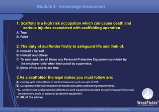 Email: info@westfieldsoffshore.com - www.westfieldsoffshore.com Tel.+233 503806661 (0) 501550047(0)501549944Email: info@westfieldsoffshore.com - www.westfieldsoffshore.com Tel.+233 503806661 (0) 501550047(0)501549944
Module 2 - Knowledge Assessment
1. Scaffold is a high risk occupation which can cause death and
serious injuries associated with scaffolding operation
A. True
B. False
2. The duty of scaffolder firstly to safeguard life and limb of:
A. Himself / herself
B. Himself and others
C. To wear and use all times any Personal Protective Equipment provided by
the employer only when instructed by supervisor.
D. None of the above are true
3.As a scaffolder the legal duties you must follow are;
A. Comply with instructions or control measures such as used of PPE.
B. Co-operate with your employer on health and safety and training requirements.
C. Correctly use and report any defects on work equipment provided by your employer this could
be machinery, tools or personal protective equipment
D. All of the above
 